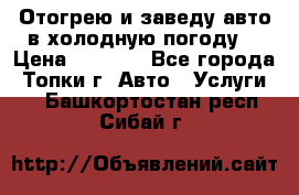 Отогрею и заведу авто в холодную погоду  › Цена ­ 1 000 - Все города, Топки г. Авто » Услуги   . Башкортостан респ.,Сибай г.